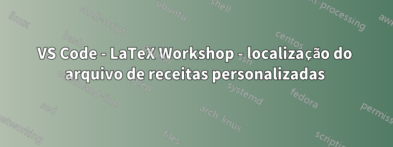 VS Code - LaTeX Workshop - localização do arquivo de receitas personalizadas