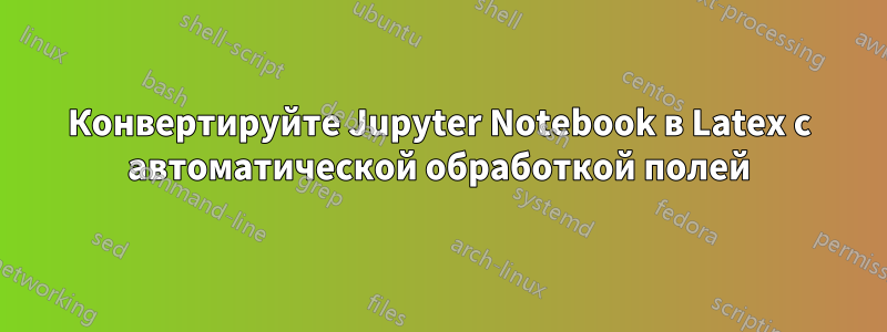 Конвертируйте Jupyter Notebook в Latex с автоматической обработкой полей