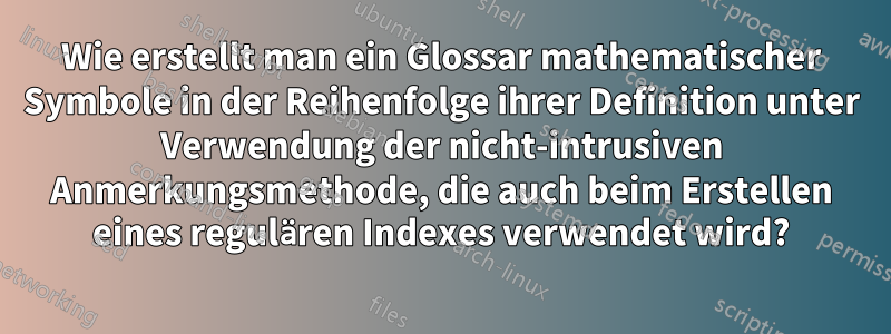 Wie erstellt man ein Glossar mathematischer Symbole in der Reihenfolge ihrer Definition unter Verwendung der nicht-intrusiven Anmerkungsmethode, die auch beim Erstellen eines regulären Indexes verwendet wird?