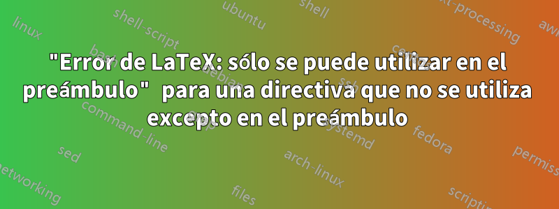 "Error de LaTeX: sólo se puede utilizar en el preámbulo" para una directiva que no se utiliza excepto en el preámbulo