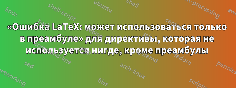 «Ошибка LaTeX: может использоваться только в преамбуле» для директивы, которая не используется нигде, кроме преамбулы