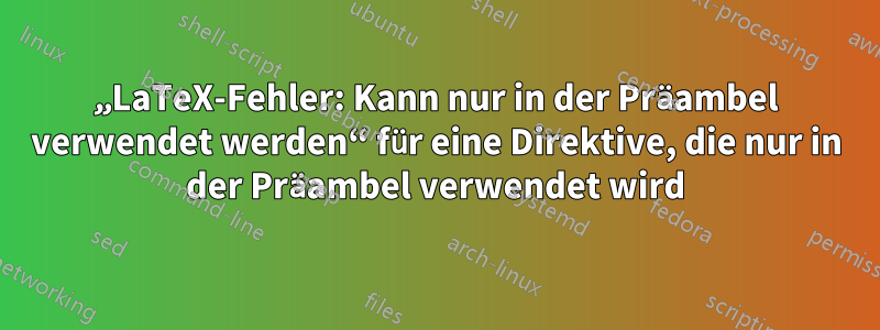 „LaTeX-Fehler: Kann nur in der Präambel verwendet werden“ für eine Direktive, die nur in der Präambel verwendet wird