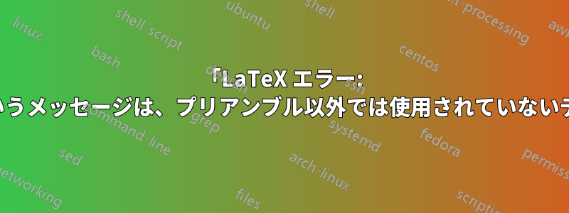 「LaTeX エラー: プリアンブルでのみ使用できます」というメッセージは、プリアンブル以外では使用されていないディレクティブに対して表示されます。