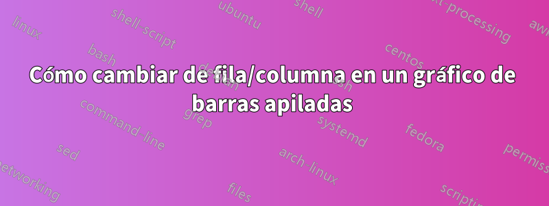 Cómo cambiar de fila/columna en un gráfico de barras apiladas