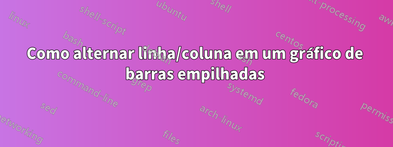 Como alternar linha/coluna em um gráfico de barras empilhadas