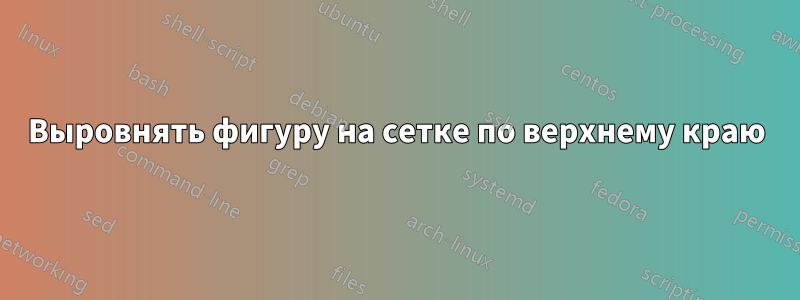 Выровнять фигуру на сетке по верхнему краю