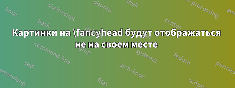 Картинки на \fancyhead будут отображаться не на своем месте