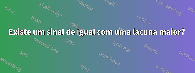 Existe um sinal de igual com uma lacuna maior?