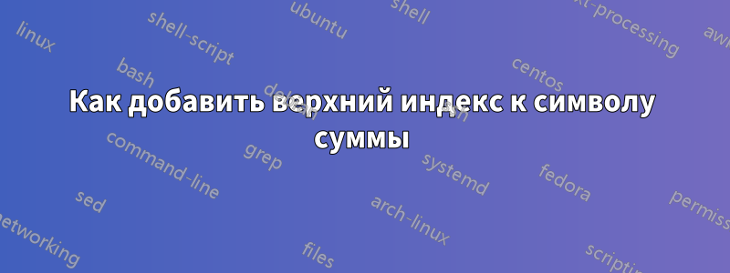 Как добавить верхний индекс к символу суммы