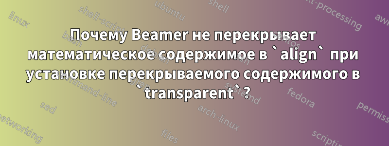 Почему Beamer не перекрывает математическое содержимое в `align` при установке перекрываемого содержимого в `transparent`?