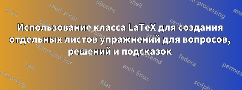 Использование класса LaTeX для создания отдельных листов упражнений для вопросов, решений и подсказок