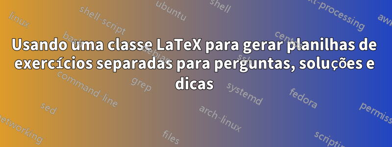 Usando uma classe LaTeX para gerar planilhas de exercícios separadas para perguntas, soluções e dicas