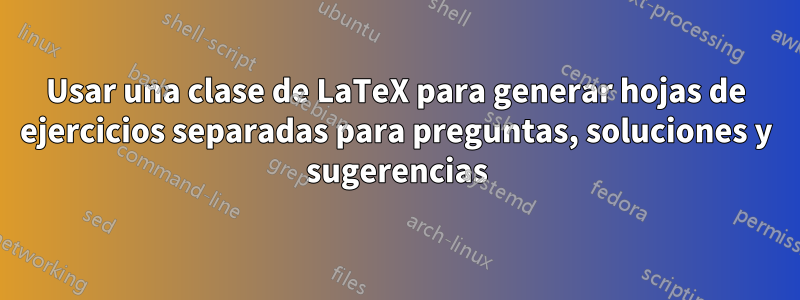 Usar una clase de LaTeX para generar hojas de ejercicios separadas para preguntas, soluciones y sugerencias