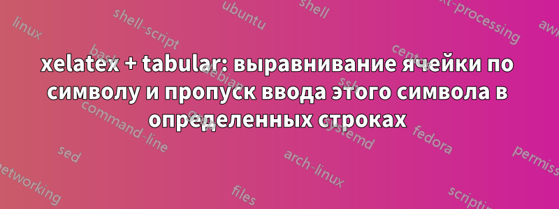 xelatex + tabular: выравнивание ячейки по символу и пропуск ввода этого символа в определенных строках