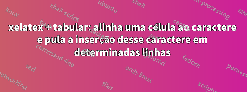 xelatex + tabular: alinha uma célula ao caractere e pula a inserção desse caractere em determinadas linhas