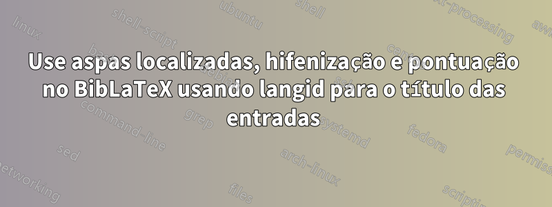 Use aspas localizadas, hifenização e pontuação no BibLaTeX usando langid para o título das entradas