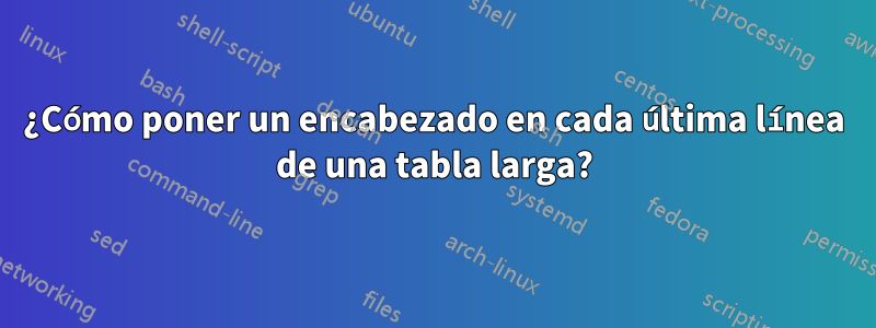 ¿Cómo poner un encabezado en cada última línea de una tabla larga?