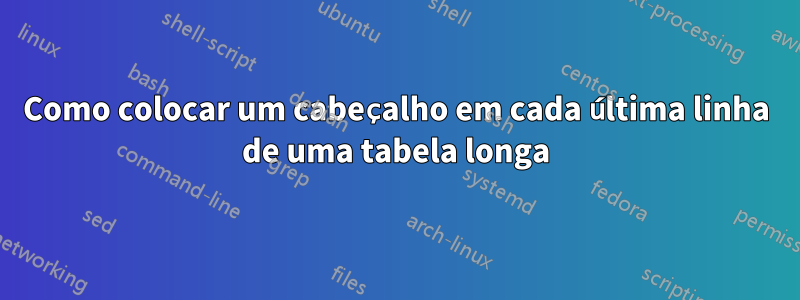 Como colocar um cabeçalho em cada última linha de uma tabela longa