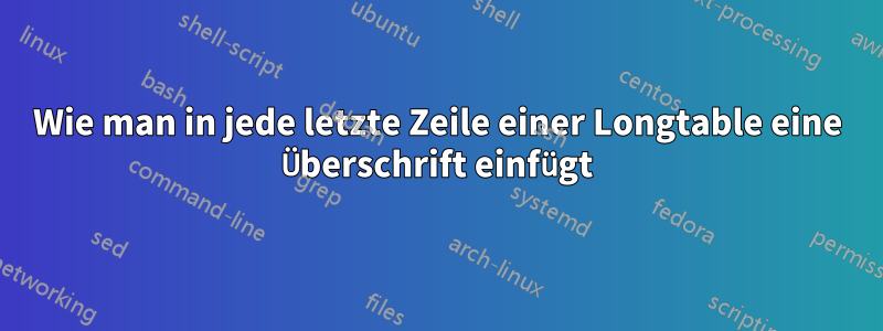 Wie man in jede letzte Zeile einer Longtable eine Überschrift einfügt