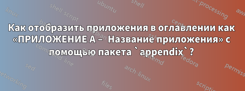 Как отобразить приложения в оглавлении как «ПРИЛОЖЕНИЕ A – Название приложения» с помощью пакета `appendix`?