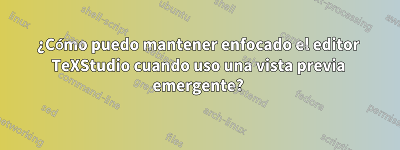 ¿Cómo puedo mantener enfocado el editor TeXStudio cuando uso una vista previa emergente?