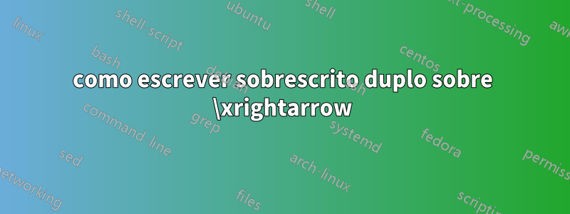 como escrever sobrescrito duplo sobre \xrightarrow