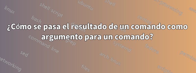 ¿Cómo se pasa el resultado de un comando como argumento para un comando?