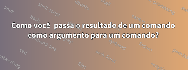 Como você passa o resultado de um comando como argumento para um comando?