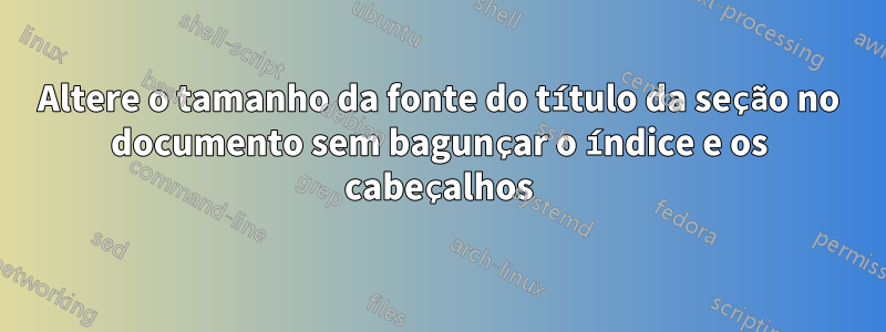 Altere o tamanho da fonte do título da seção no documento sem bagunçar o índice e os cabeçalhos