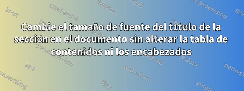 Cambie el tamaño de fuente del título de la sección en el documento sin alterar la tabla de contenidos ni los encabezados