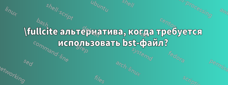 \fullcite альтернатива, когда требуется использовать bst-файл?