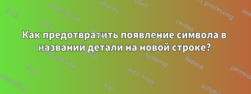 Как предотвратить появление символа в названии детали на новой строке?