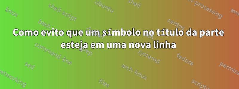 Como evito que um símbolo no título da parte esteja em uma nova linha