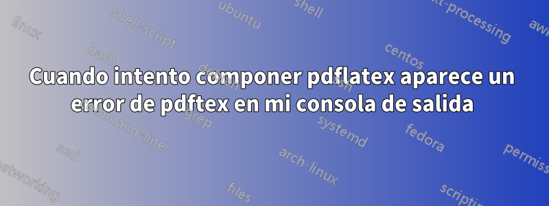 Cuando intento componer pdflatex aparece un error de pdftex en mi consola de salida