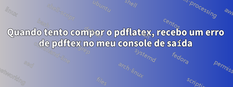 Quando tento compor o pdflatex, recebo um erro de pdftex no meu console de saída