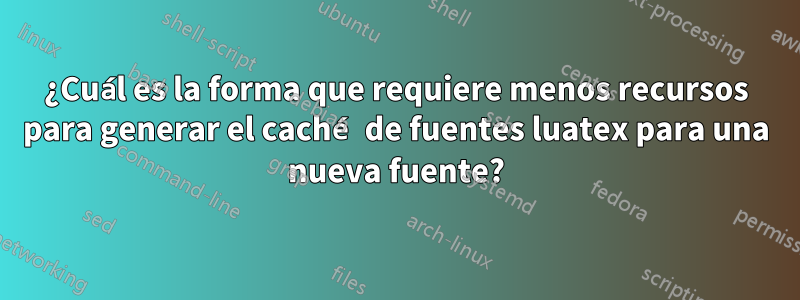 ¿Cuál es la forma que requiere menos recursos para generar el caché de fuentes luatex para una nueva fuente?