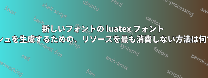 新しいフォントの luatex フォント キャッシュを生成するための、リソースを最も消費しない方法は何ですか?