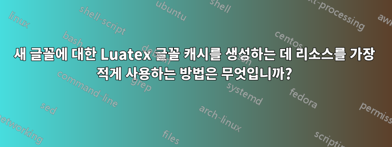 새 글꼴에 대한 Luatex 글꼴 캐시를 생성하는 데 리소스를 가장 적게 사용하는 방법은 무엇입니까?