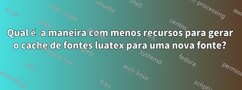 Qual é a maneira com menos recursos para gerar o cache de fontes luatex para uma nova fonte?