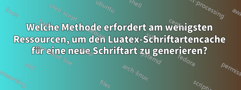 Welche Methode erfordert am wenigsten Ressourcen, um den Luatex-Schriftartencache für eine neue Schriftart zu generieren?