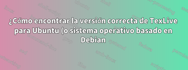 ¿Cómo encontrar la versión correcta de TexLive para Ubuntu (o sistema operativo basado en Debian)?
