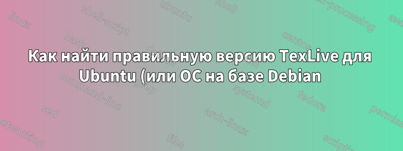 Как найти правильную версию TexLive для Ubuntu (или ОС на базе Debian)?
