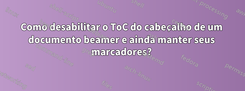 Como desabilitar o ToC do cabeçalho de um documento beamer e ainda manter seus marcadores?