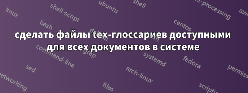 сделать файлы tex-глоссариев доступными для всех документов в системе