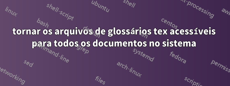 tornar os arquivos de glossários tex acessíveis para todos os documentos no sistema