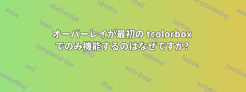 オーバーレイが最初の tcolorbox でのみ機能するのはなぜですか?