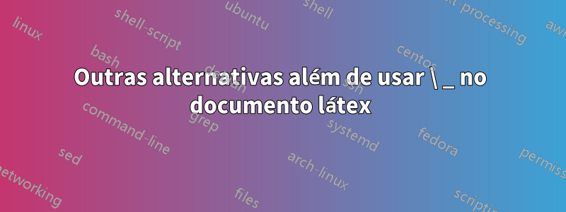 Outras alternativas além de usar \ _ no documento látex