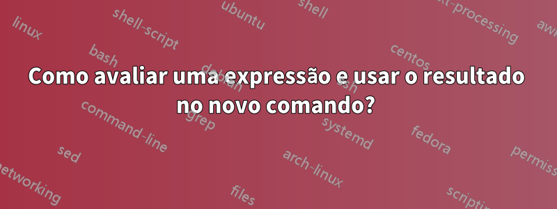 Como avaliar uma expressão e usar o resultado no novo comando?