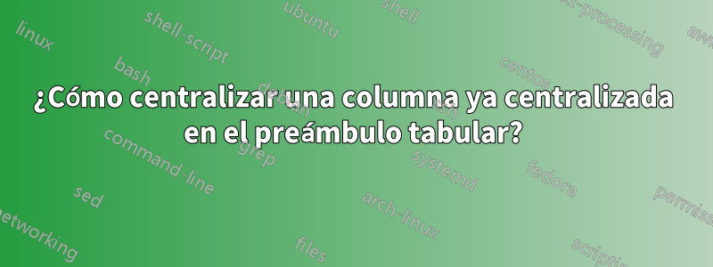 ¿Cómo centralizar una columna ya centralizada en el preámbulo tabular?