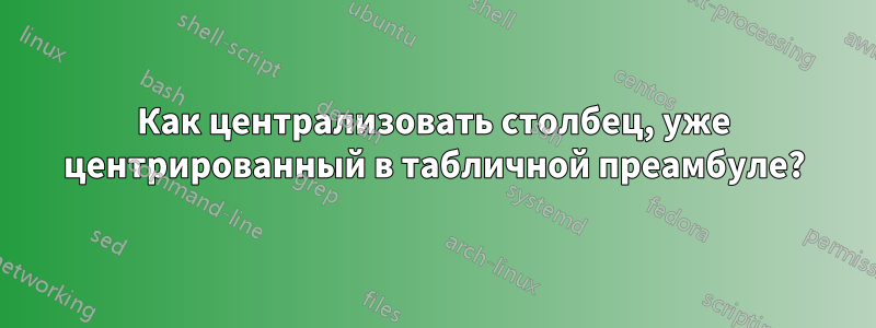 Как централизовать столбец, уже центрированный в табличной преамбуле?